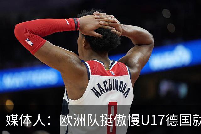 媒体人：欧洲队挺傲慢U17德国就很明显 赛前绝对没有怎么研究我们